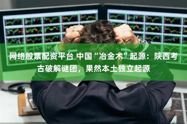 网络股票配资平台 中国“冶金术”起源：陕西考古破解谜团，果然本土独立起源