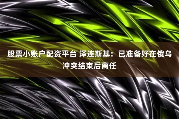 股票小账户配资平台 泽连斯基：已准备好在俄乌冲突结束后离任