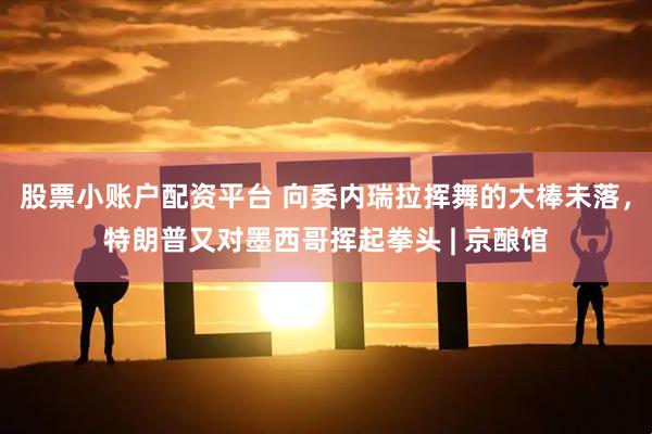 股票小账户配资平台 向委内瑞拉挥舞的大棒未落，特朗普又对墨西哥挥起拳头 | 京酿馆