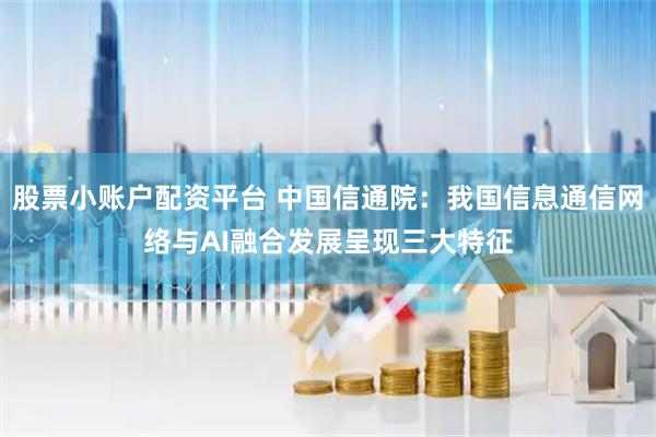 股票小账户配资平台 中国信通院：我国信息通信网络与AI融合发展呈现三大特征